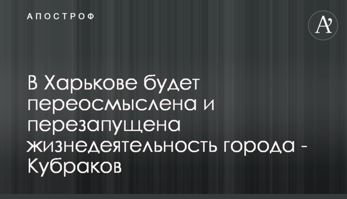 У Харкові буде переосмислена та перезапущена життєдіяльність міста - Кубраков