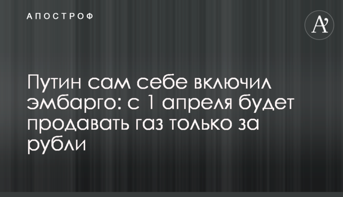 Путин сам себе включил эмбарго: с 1 апреля будет продавать газ только за рубли