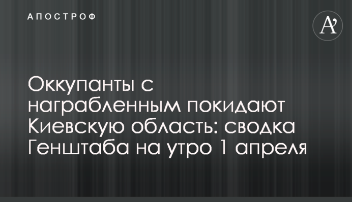 Оккупанты с награбленным покидают Киевскую область: сводка Генштаба на утро 1 апреля