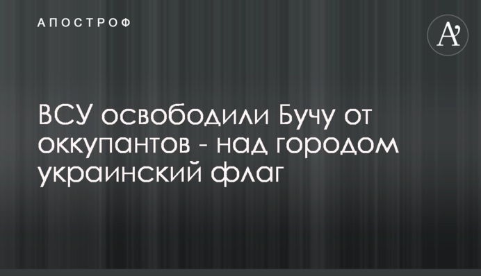 ЗСУ звільнили Бучу та Бородянку від окупантів - над містами українські прапори