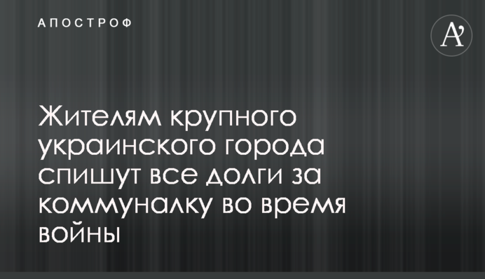 Жителям крупного украинского города спишут все долги за коммуналку во время войны