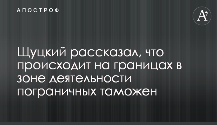 Щуцький розповів, що відбувається на кордонах у зоні діяльності прикордонних митниць