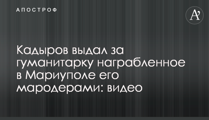 Кадыров выдал за гуманитарку награбленное в Мариуполе его мародерами: видео