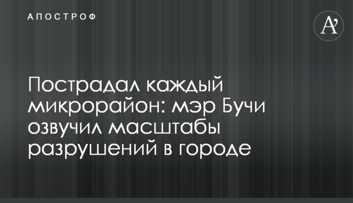 Пострадал каждый микрорайон: мэр Бучи озвучил масштабы разрушений в городе
