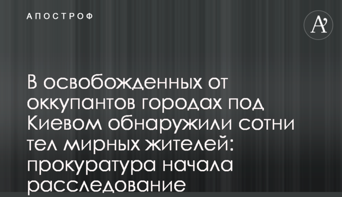 У звільнених від окупантів містах під Києвом виявили сотні тіл мирних жителів: прокуратура розпочала розслідування