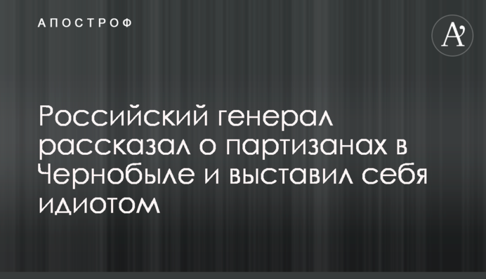 Російський генерал розповів про партизанів у Чорнобилі та виставив себе ідіотом