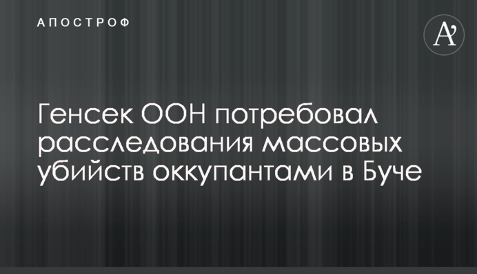Генсек ООН вимагає розслідування масових вбивств окупантами в Бучі