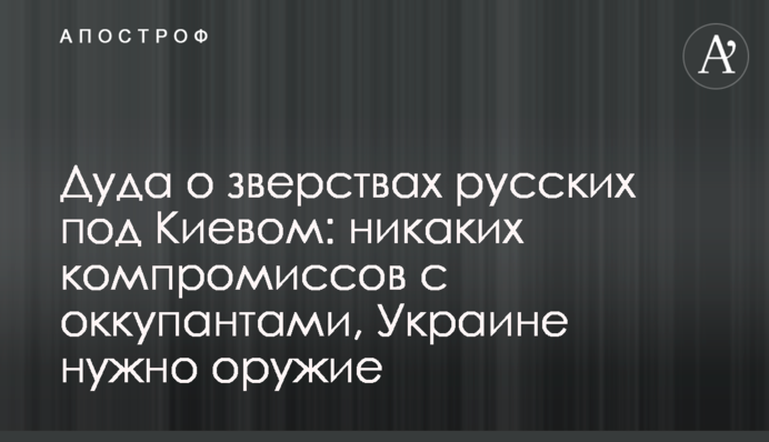 Дуда про звірства росіян під Києвом: жодних компромісів з окупантами, Україні потрібна зброя