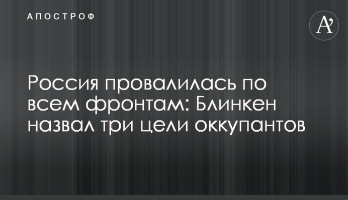 Росія провалилася по всіх напрямках: Блінкен назвав три цілі окупантів
