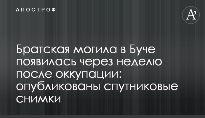 Братская могила в Буче появилась через неделю после оккупации: опубликованы спутниковые снимки