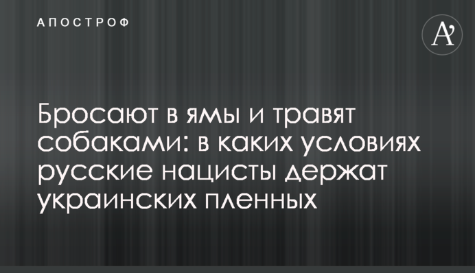 Бросают в ямы и травят собаками: в каких условиях русские нацисты держат украинских пленных