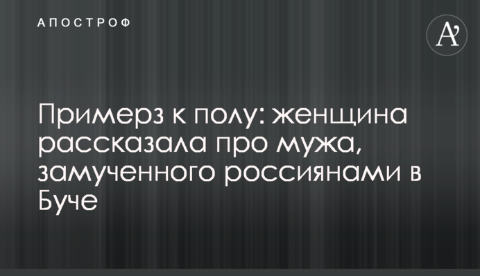 Примерз до підлоги: жінка розповіла про чоловіка, закатованого росіянами у Бучі