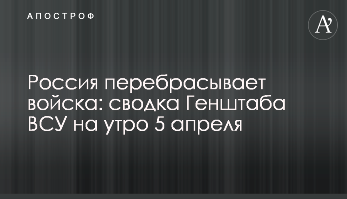 Россия перебрасывает войска: сводка Генштаба ВСУ на утро 5 апреля
