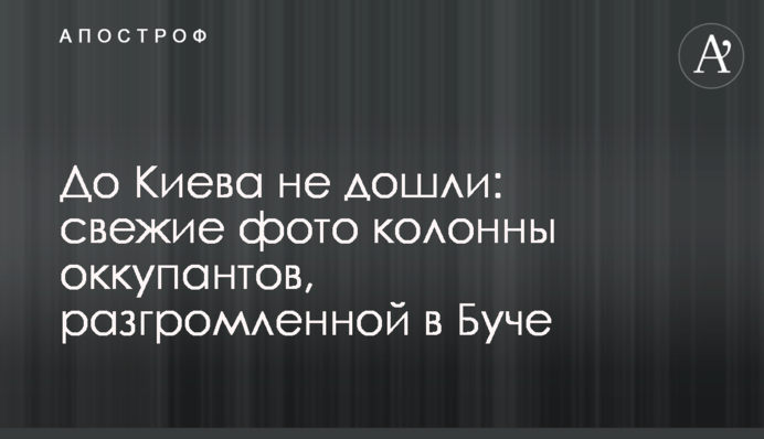 До Киева не дошли: свежие фото колонны оккупантов, разгромленной в Буче