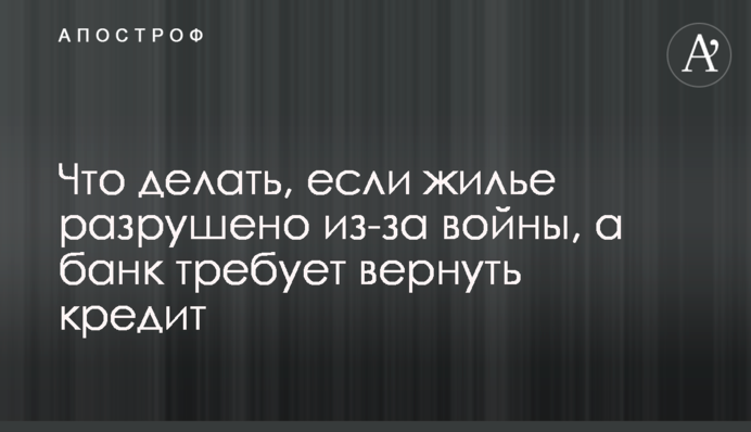 Що робити, якщо житло зруйноване через війну, а банк вимагає повернути кредит