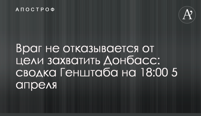 Враг не отказывается от цели захватить Донбасс: сводка Генштаба на 18:00 5 апреля