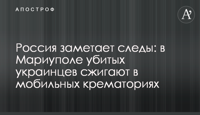 Россия заметает следы: в Мариуполе убитых украинцев сжигают в мобильных крематориях