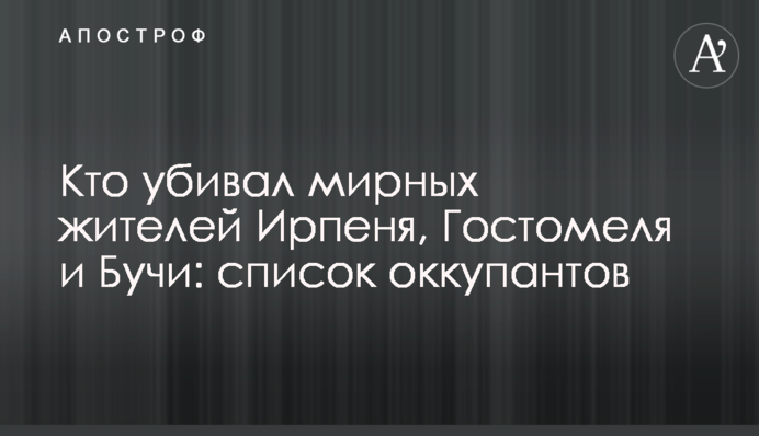 Хто вбивав мирних жителів Ірпеня, Гостомеля та Бучі: список окупантів