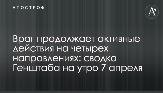 Враг продолжает активные действия на четырех направлениях: сводка Генштаба на утро 7 апреля