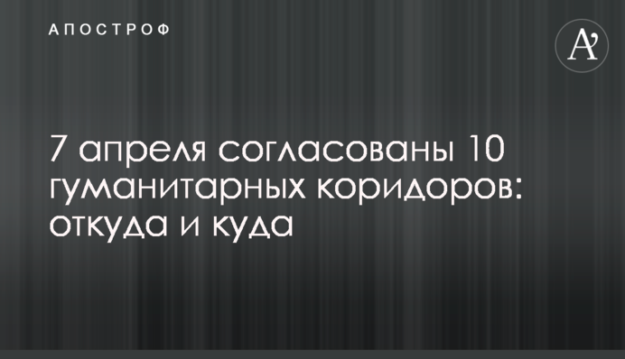 7 апреля согласованы 10 гуманитарных коридоров: откуда и куда