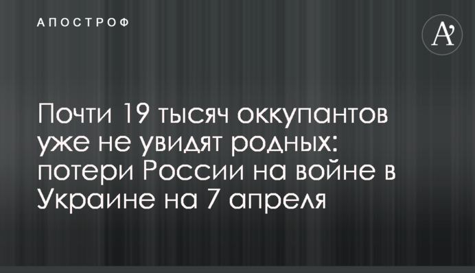 Майже 19 тисяч окупантів не побачать рідних: втрати Росії на війні в Україні на 7 квітня