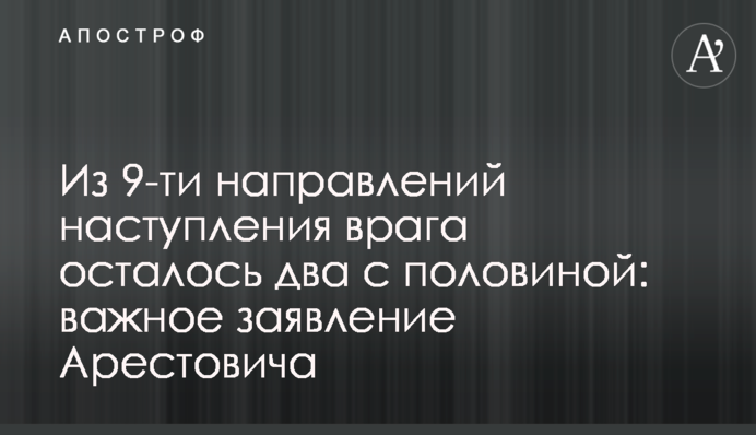 З 9-ти напрямків наступу ворога залишилося два з половиною: важлива заява Арестовича