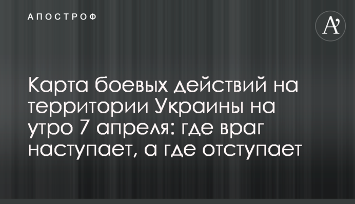 Карта бойових дій на території України на ранок 7 квітня: де ворог наступає, а де відступає