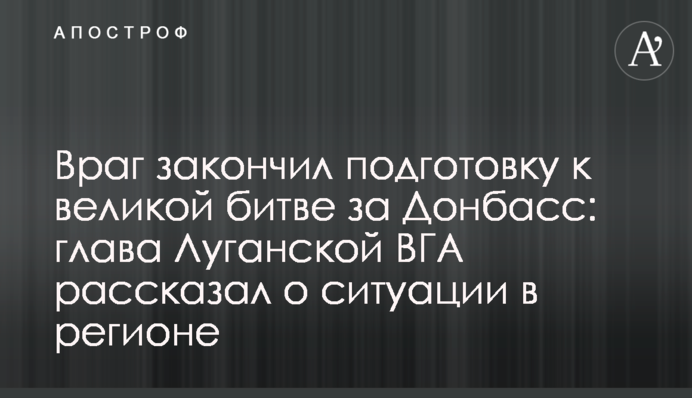 Ворог закінчив підготовку до великої битви за Донбас: голова Луганської ВДА розповів про ситуацію у регіоні