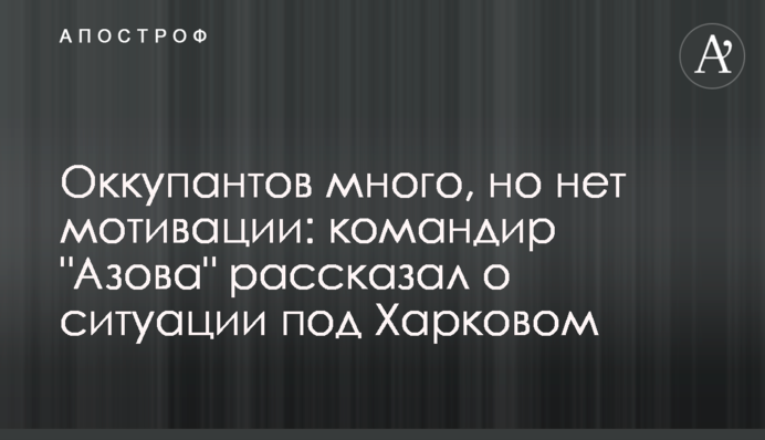Оккупантов много, но нет мотивации: командир "Азова" рассказал о ситуации под Харковом
