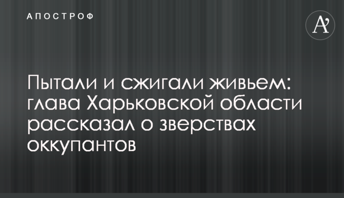 Катували і спалювали живцем: голова Харківської області розповів про звірства окупантів