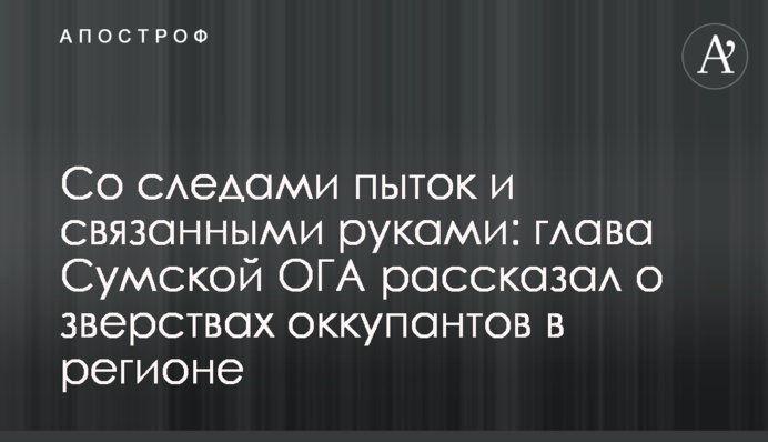 Со следами пыток и связанными руками: глава Сумской ОГА рассказал о зверствах оккупантов в регионе