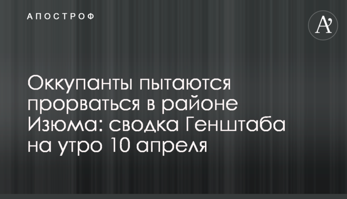 Оккупанты пытаются прорваться в районе Изюма: сводка Генштаба на утро 10 апреля