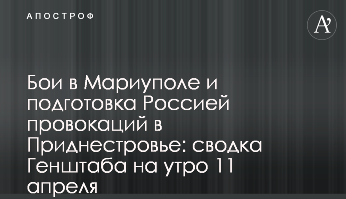 Бои в Мариуполе и подготовка Россией провокаций в Приднестровье: сводка Генштаба на утро 11 апреля