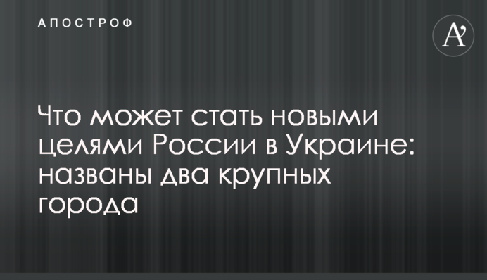 Что может стать новыми целями России в Украине: названы два крупных города