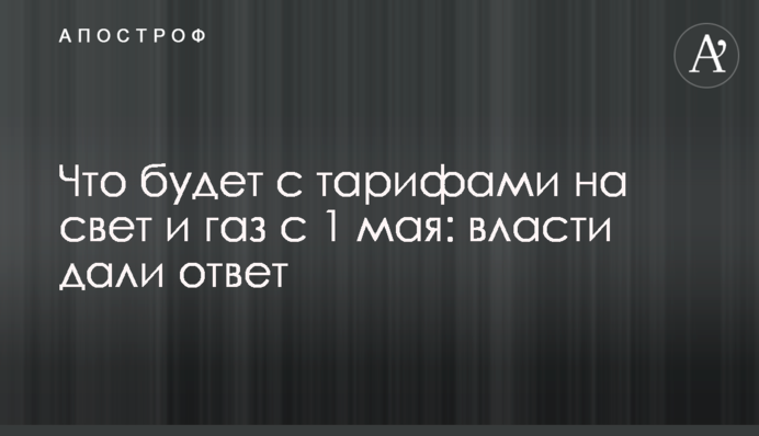 Что будет с тарифами на свет и газ с 1 мая: власти дали ответ