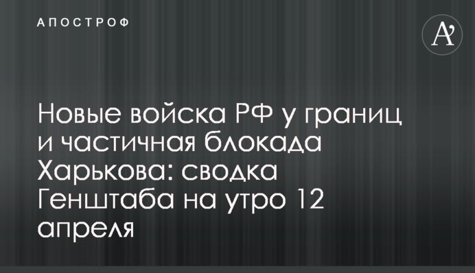 Нові війська РФ біля кордонів та часткова блокада Харкова: зведення Генштабу на ранок 12 квітня