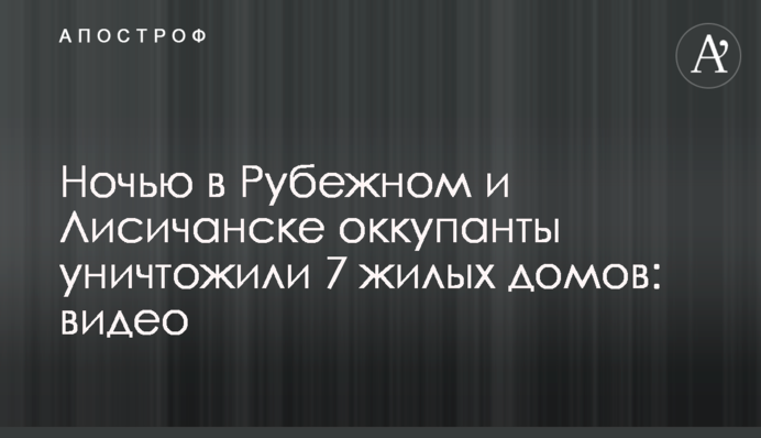 Вночі у Рубіжному та Лисичанську окупанти знищили 7 житлових будинків: відео