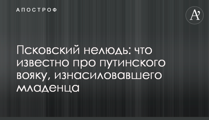 Псковский нелюдь: что известно про путинского вояку, изнасиловавшего младенца