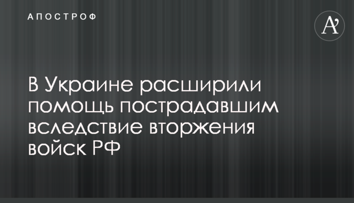 В Украине расширили помощь пострадавшим вследствие вторжения войск РФ