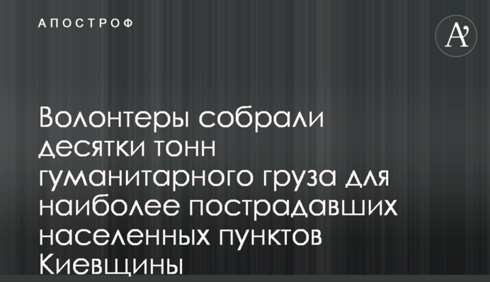 Волонтери зібрали десятки тон гуманітарного вантажу для найбільш постраждалих населених пунктів Київщини