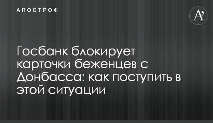 Госбанк блокирует карточки беженцев с Донбасса: как поступить в этой ситуации