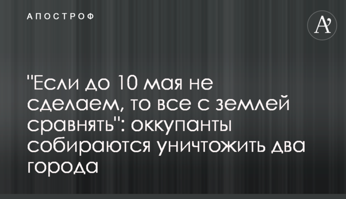 "Если до 10 мая не сделаем, то все с землей сравнять": оккупанты собираются уничтожить два города