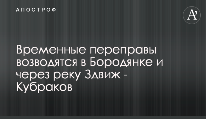 Тимчасові переправи зводяться у Бородянці та через річку Здвиж - Кубраков