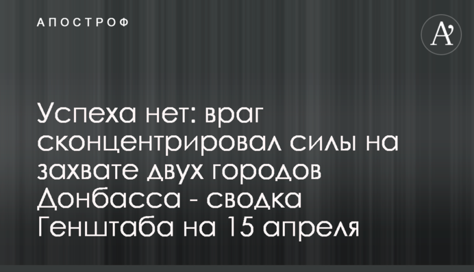 Успеха нет: враг сконцентрировал силы на захвате двух городов Донбасса - сводка Генштаба на 15 апреля