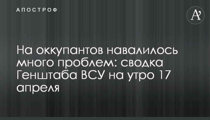 На оккупантов навалилось много проблем: сводка Генштаба ВСУ на утро 17 апреля