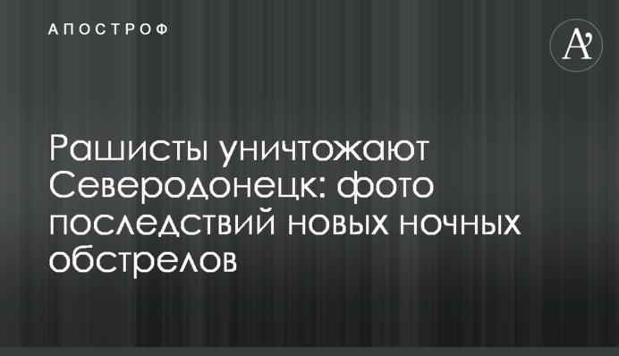 Рашисти знищують Сєвєродонецьк: фото наслідків нових нічних обстрілів