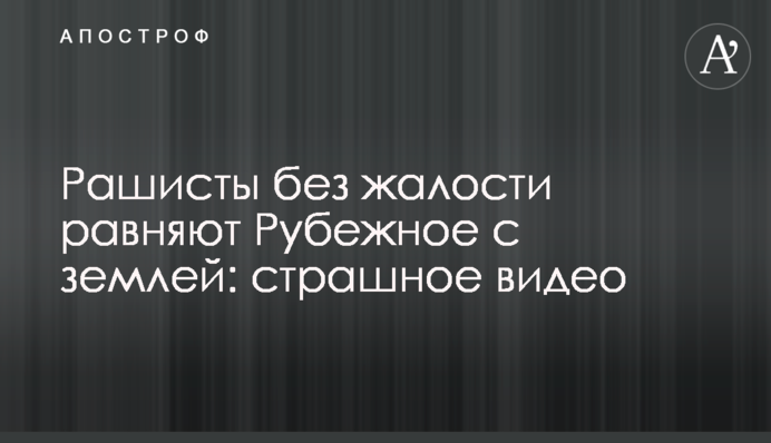 Рашисти без жалю рівняють Рубіжне із землею: страшне відео