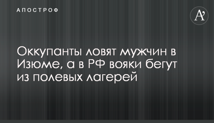 Оккупанты ловят мужчин в Изюме, а в РФ вояки бегут из полевых лагерей