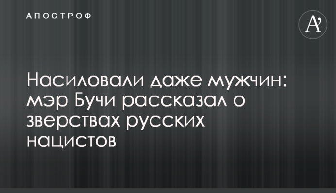 Ґвалтували навіть чоловіків: мер Бучі розповів про звірства російських нацистів