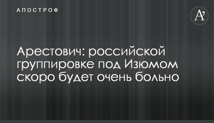 Арестович: российской группировке под Изюмом скоро будет очень больно